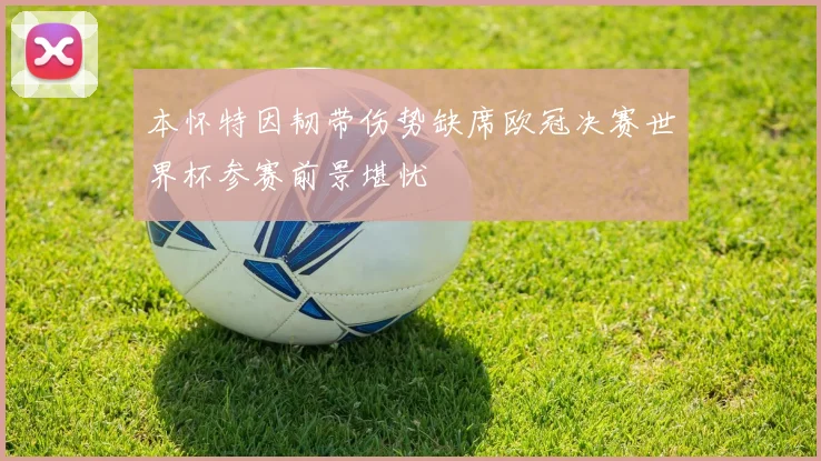 本怀特因韧带伤势缺席欧冠决赛世界杯参赛前景堪忧