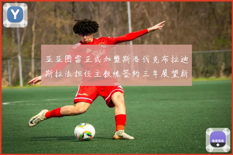 亚亚图雷正式加盟斯洛伐克布拉迪斯拉法担任主教练签约三年展望新篇章