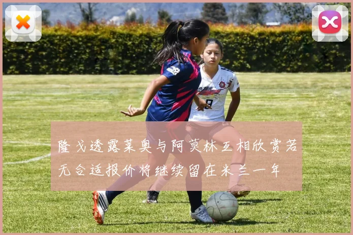隆戈透露莱奥与阿莫林互相欣赏若无合适报价将继续留在米兰一年