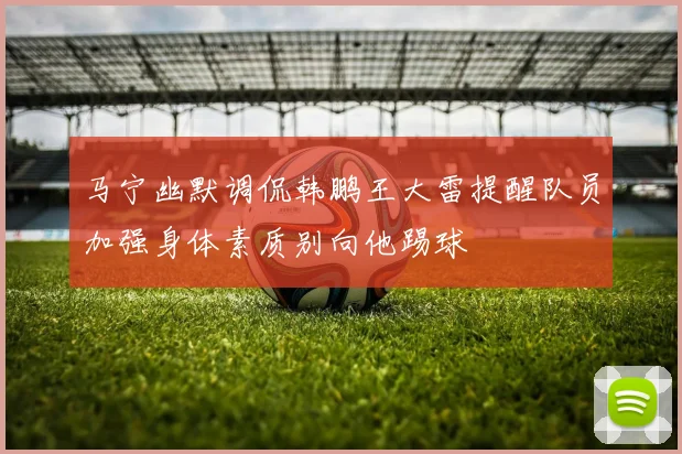 马宁幽默调侃韩鹏王大雷提醒队员加强身体素质别向他踢球