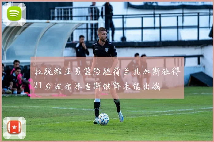 拉脱维亚男篮险胜荷兰扎加斯独得21分波尔津吉斯缺阵未能出战