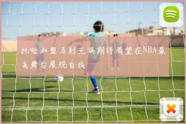 托哈加盟马刺充满期待渴望在NBA最高舞台展现自我