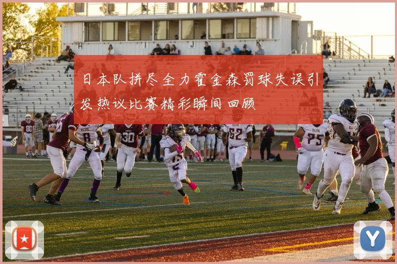 日本队拼尽全力霍金森罚球失误引发热议比赛精彩瞬间回顾