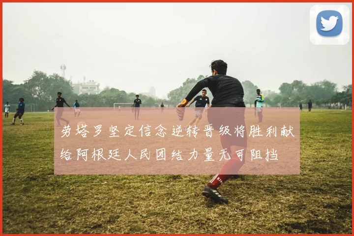 劳塔罗坚定信念逆转晋级将胜利献给阿根廷人民团结力量无可阻挡