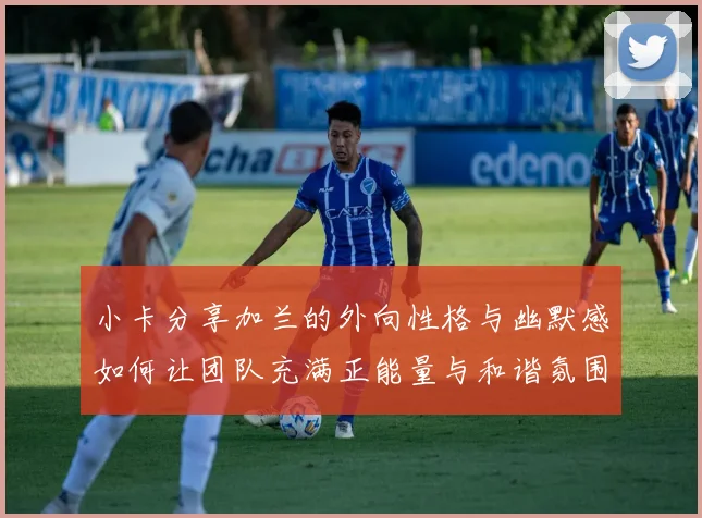 小卡分享加兰的外向性格与幽默感如何让团队充满正能量与和谐氛围