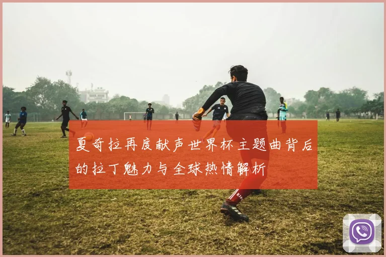夏奇拉再度献声世界杯主题曲背后的拉丁魅力与全球热情解析