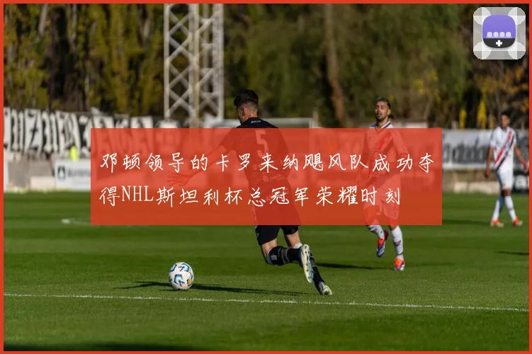 邓顿领导的卡罗来纳飓风队成功夺得NHL斯坦利杯总冠军荣耀时刻
