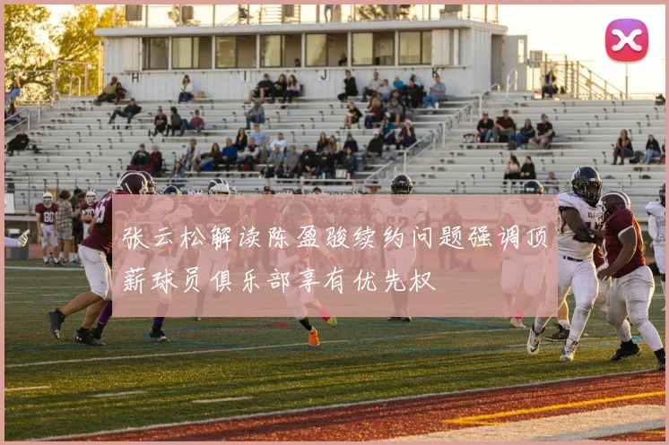 张云松解读陈盈骏续约问题强调顶薪球员俱乐部享有优先权