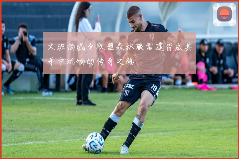文班扬威全联盟森林狼雷霆皆成其手中玩物的传奇之路