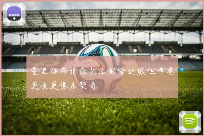 霍里称布伦森打法似哈达威但节奏更快更像东契奇