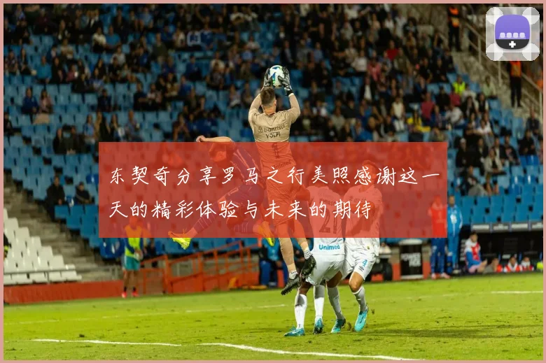 东契奇分享罗马之行美照感谢这一天的精彩体验与未来的期待