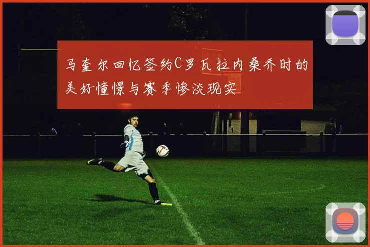马奎尔回忆签约C罗瓦拉内桑乔时的美好憧憬与赛季惨淡现实