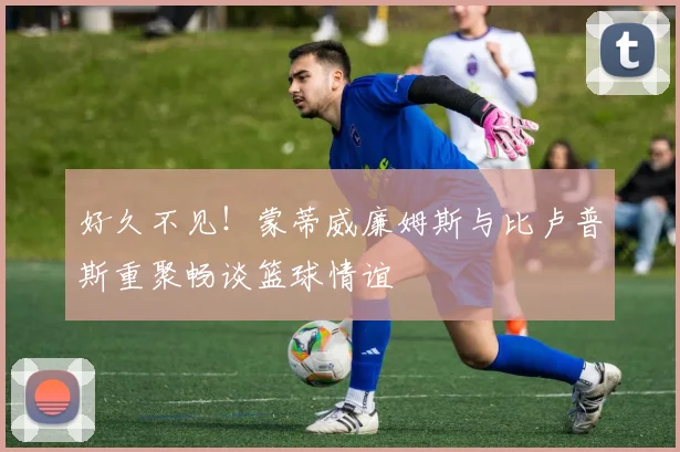 好久不见！蒙蒂威廉姆斯与比卢普斯重聚畅谈篮球情谊