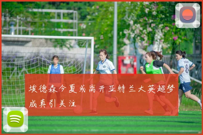 埃德森今夏或离开亚特兰大英超梦成真引关注