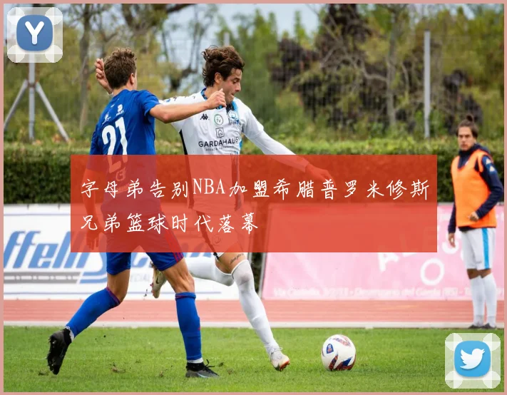 字母弟告别NBA加盟希腊普罗米修斯兄弟篮球时代落幕