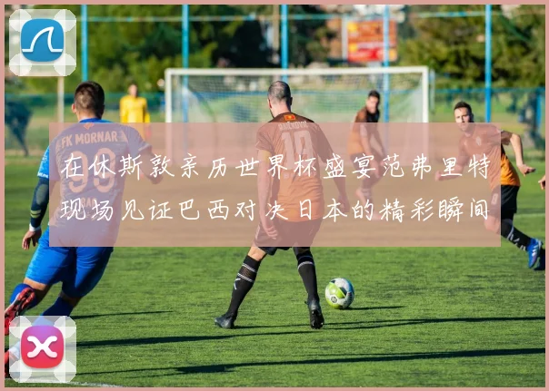 在休斯敦亲历世界杯盛宴范弗里特现场见证巴西对决日本的精彩瞬间