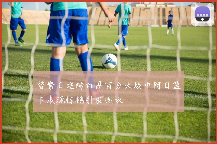 曾繁日逆转白晶百分大战中阿日篮下表现惊艳引发热议