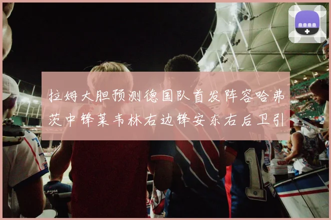拉姆大胆预测德国队首发阵容哈弗茨中锋莱韦林右边锋安东右后卫引发热议