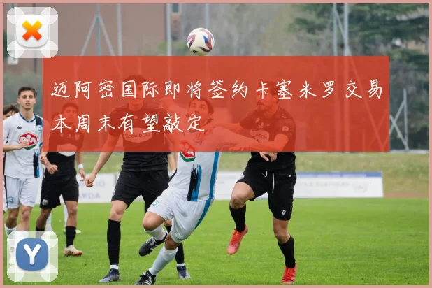 迈阿密国际即将签约卡塞米罗交易本周末有望敲定